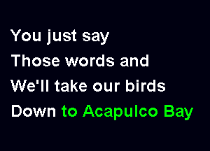 You just say
Those words and

We'll take our birds
Down to Acapulco Bay