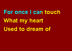 For once I can touch
What my heart

Used to dream of
