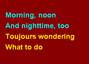 Morning, noon
And nighttime, too

Toujours wondering
What to do