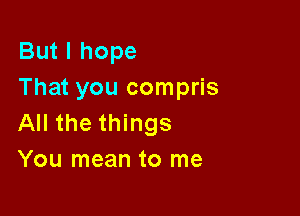 But I hope
That you compris

All the things
You mean to me