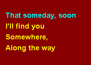 That someday, soon
I'll find you

Somewhere,
Along the way