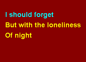 I should forget
But with the loneliness

0f night