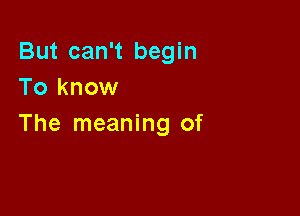 But can't begin
To know

The meaning of