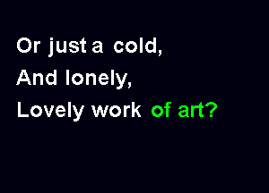 Or just a cold,
And lonely,

Lovely work of art?