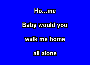 Ho...me

Baby would you

walk me home

all alone