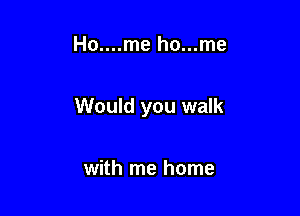 Ho....me ho...me

Would you walk

with me home