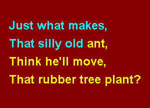 Just what makes,
That silly old ant,

Think he'll move,
That rubber tree plant?