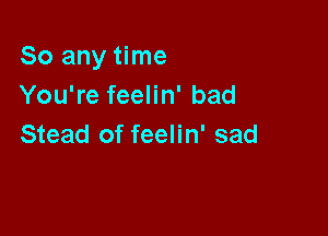 So any time
You're feelin' bad

Stead of feelin' sad