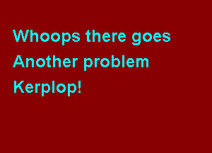 Whoops there goes
Another problem

Kerplop!