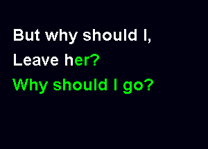 But why should I,
Leave her?

Why should I go?