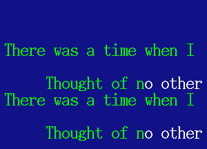 There was a time when I

Thought of no other
There was a time when I

Thought of no other