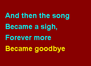 And then the song
Became a sigh,

Forever more
Became goodbye