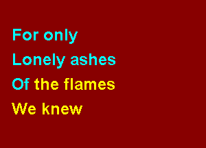 For only
Lonely ashes

Of the flames
We knew