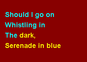 Should I go on
Whistling in

The dark,
Serenade in blue