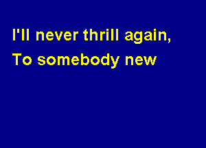 I'll never thrill again,
To somebody new