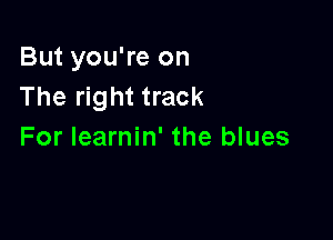 But you're on
The right track

For learnin' the blues