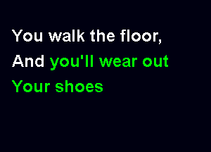You walk the floor,
And you'll wear out

Yourshoes