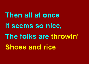 Then all at once
It seems so nice,

The folks are throwin'
Shoes and rice