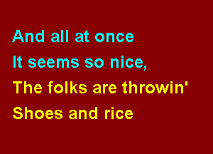 And all at once
It seems so nice,

The folks are throwin'
Shoes and rice