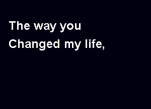 The way you
Changed my life,