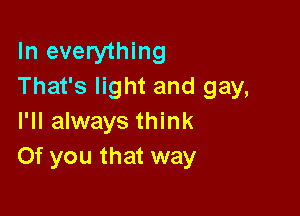 In everything
That's light and gay,

I'll always think
Of you that way