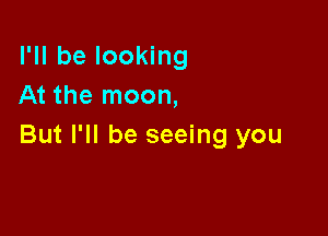 I'll be looking
At the moon,

But I'll be seeing you