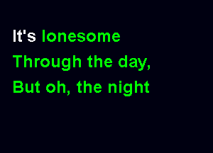 It's lonesome
Through the day,

But oh, the night