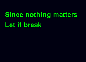 Since nothing matters
Let it break