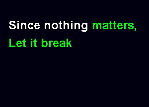 Since nothing matters,
Let it break