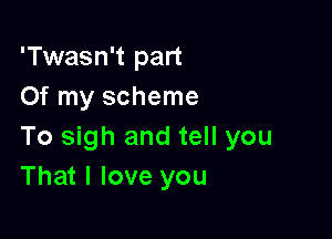 'Twasn't part
Of my scheme

To sigh and tell you
That I love you