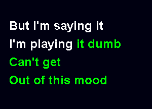 But I'm saying it
I'm playing it dumb

Can't get
Out of this mood