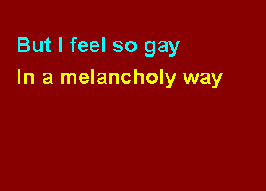 But I feel so gay
In a melancholy way