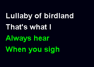 Lullaby of birdland
That's what I

Always hear
When you sigh