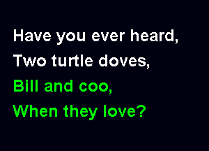Have you ever heard,
Two turtle doves,

Bill and coo,
When they love?