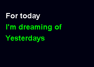 For today
I'm dreaming of

Yesterd ays