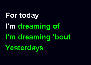 For today
I'm dreaming of

I'm dreaming 'bout
Yesterdays