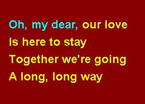 Oh, my dear, our love
Is here to stay

Together we're going
A long, long way