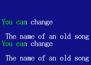 You can change

The name of an old song
You can change

The name of an old song