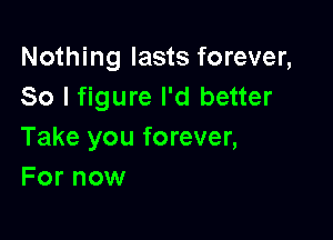 Nothing lasts forever,
So I figure I'd better

Take you forever,
For now