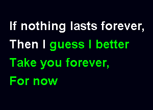 If nothing lasts forever,
Then I guess I better

Take you forever,
For now