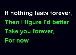 If nothing lasts forever,
Then lfigure I'd better

Take you forever,
For now