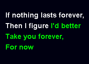 If nothing lasts forever,
Then lfigure I'd better

Take you forever,
For now