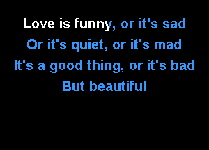 Love is funny, or it's sad
Or it's quiet, or it's mad
It's a good thing, or it's bad

But beautiful
