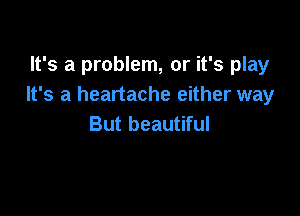 It's a problem, or it's play
It's a heartache either way

But beautiful