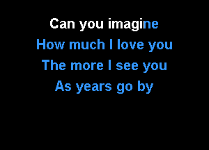 Can you imagine
How much I love you
The more I see you

As years go by