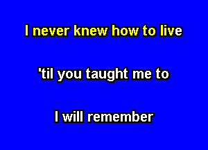 I never knew how to live

'til you taught me to

I will remember