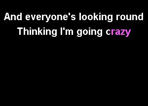 And everyone's looking round
Thinking I'm going crazy