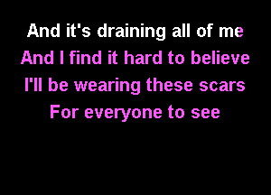 And it's draining all of me

And I find it hard to believe

I'll be wearing these scars
For everyone to see