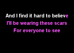 And I find it hard to believe
I'll be wearing these scars

For everyone to see