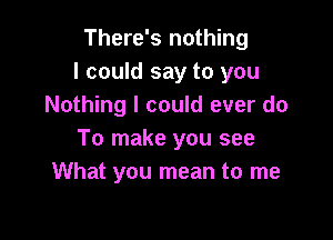 There's nothing
I could say to you
Nothing I could ever do

To make you see
What you mean to me